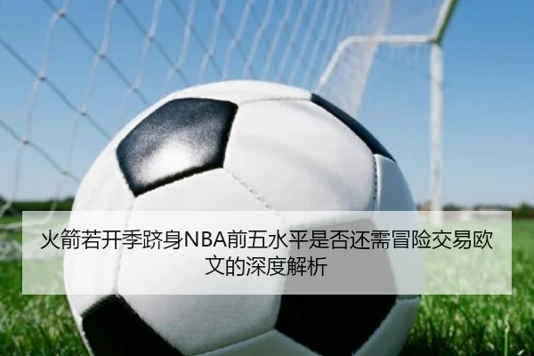 火箭若开季跻身NBA前五水平是否还需冒险交易欧文的深度解析